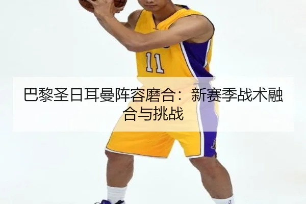 巴黎圣日耳曼阵容磨合：新赛季战术融合与挑战